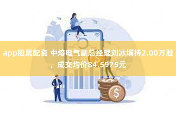 app股票配资 中熔电气副总经理刘冰增持2.00万股，成交均价84.5975元