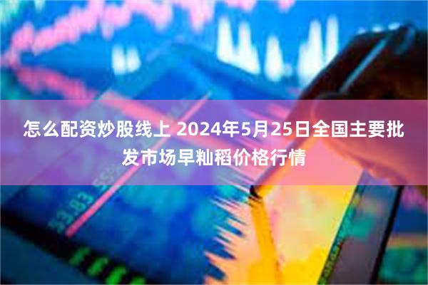 怎么配资炒股线上 2024年5月25日全国主要批发市场早籼稻价格行情