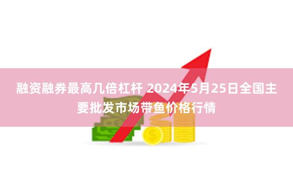 融资融券最高几倍杠杆 2024年5月25日全国主要批发市场带鱼价格行情