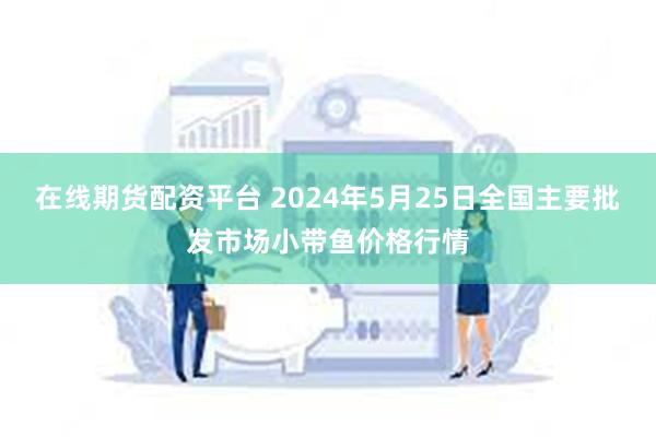 在线期货配资平台 2024年5月25日全国主要批发市场小带鱼价格行情