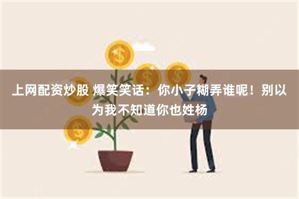 上网配资炒股 爆笑笑话：你小子糊弄谁呢！别以为我不知道你也姓杨