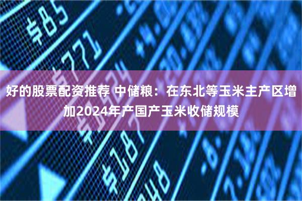 好的股票配资推荐 中储粮：在东北等玉米主产区增加2024年产国产玉米收储规模