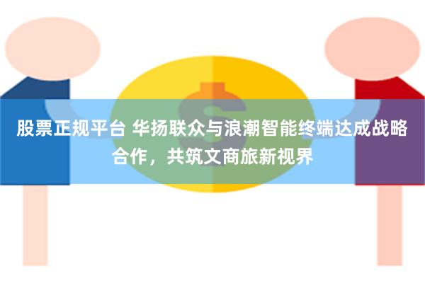 股票正规平台 华扬联众与浪潮智能终端达成战略合作，共筑文商旅新视界