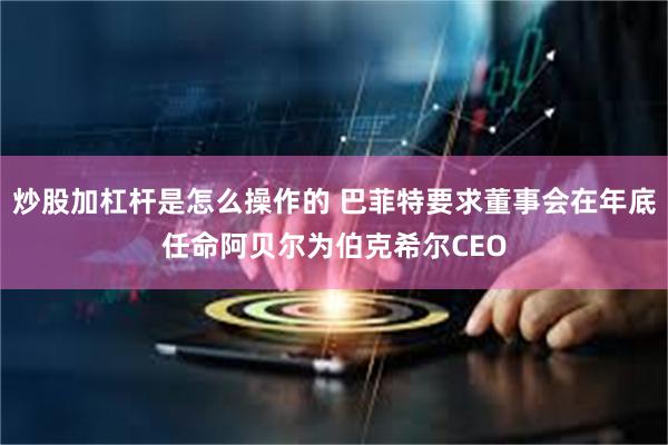 炒股加杠杆是怎么操作的 巴菲特要求董事会在年底任命阿贝尔为伯克希尔CEO