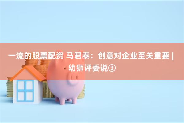 一流的股票配资 马君泰：创意对企业至关重要 | 幼狮评委说③