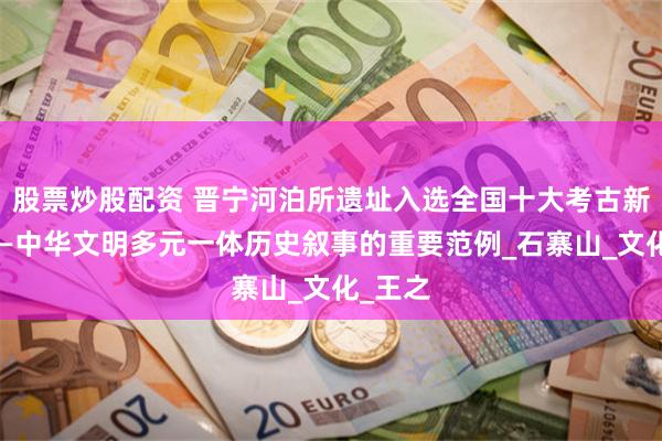 股票炒股配资 晋宁河泊所遗址入选全国十大考古新发现——中华文明多元一体历史叙事的重要范例_石寨山_文化_王之