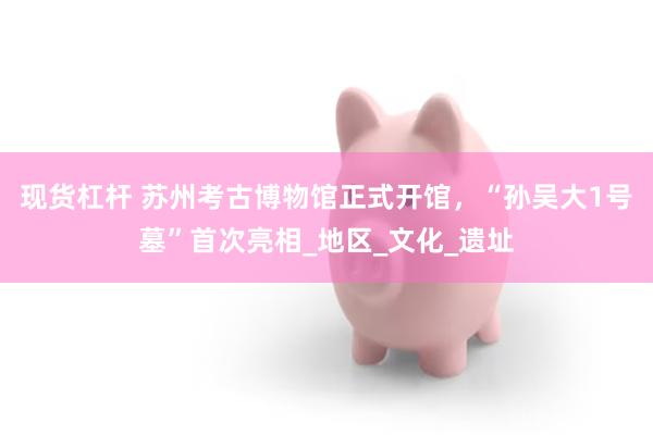 现货杠杆 苏州考古博物馆正式开馆，“孙吴大1号墓”首次亮相_地区_文化_遗址