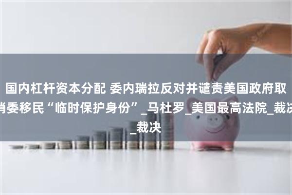 国内杠杆资本分配 委内瑞拉反对并谴责美国政府取消委移民“临时保护身份”_马杜罗_美国最高法院_裁决