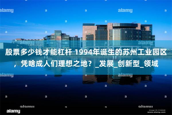股票多少钱才能杠杆 1994年诞生的苏州工业园区，凭啥成人们理想之地？_发展_创新型_领域