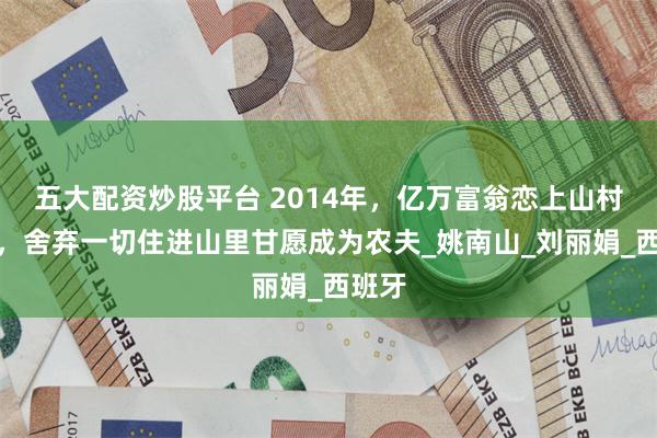 五大配资炒股平台 2014年，亿万富翁恋上山村农妇，舍弃一切住进山里甘愿成为农夫_姚南山_刘丽娟_西班牙