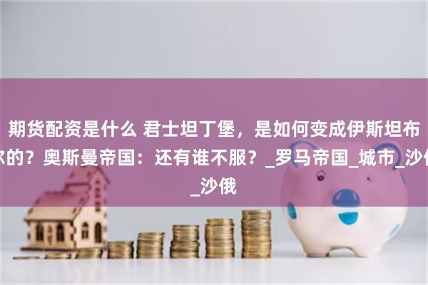 期货配资是什么 君士坦丁堡，是如何变成伊斯坦布尔的？奥斯曼帝国：还有谁不服？_罗马帝国_城市_沙俄