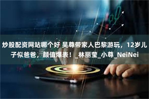 炒股配资网站哪个好 吴尊带家人巴黎游玩，12岁儿子似爸爸，颜值爆表！_林丽莹_小尊_NeiNei
