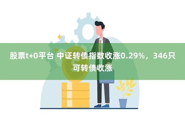股票t+0平台 中证转债指数收涨0.29%，346只可转债收涨
