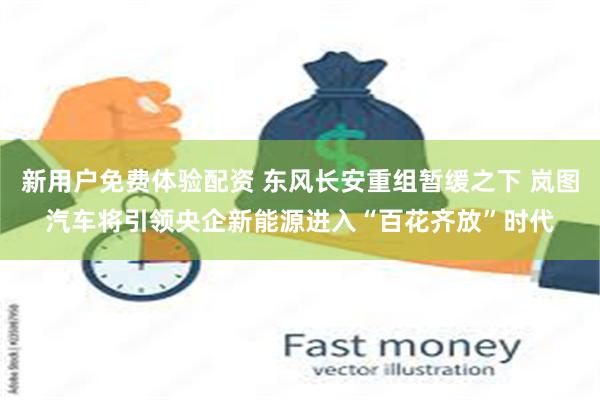 新用户免费体验配资 东风长安重组暂缓之下 岚图汽车将引领央企新能源进入“百花齐放”时代