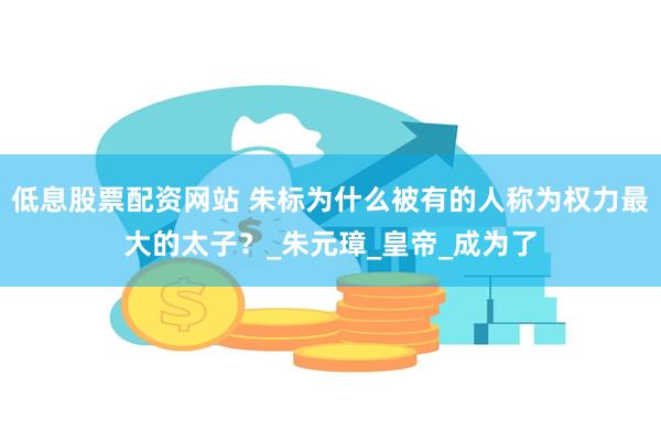 低息股票配资网站 朱标为什么被有的人称为权力最大的太子？_朱元璋_皇帝_成为了