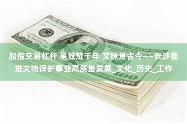 股指交易杠杆 星城耀千年 文脉贯古今——长沙推进文物保护事业高质量发展_文化_历史_工作