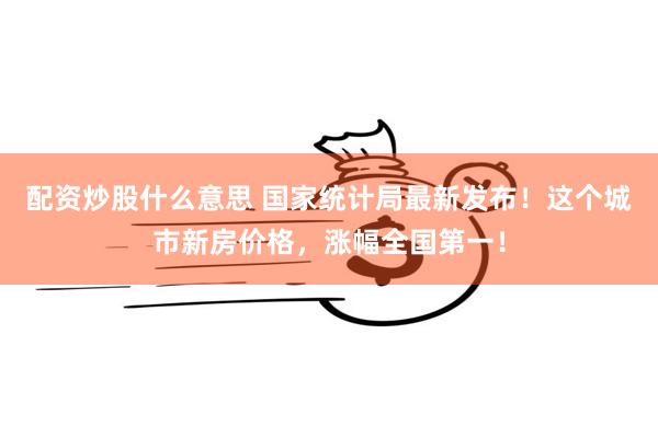配资炒股什么意思 国家统计局最新发布！这个城市新房价格，涨幅全国第一！