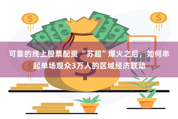 可靠的线上股票配资 “苏超”爆火之后，如何串起单场观众3万人的区域经济联动