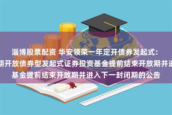 淄博股票配资 华安领荣一年定开债券发起式: 关于华安领荣一年定期开放债券型发起式证券投资基金提前结束开放期并进入下一封闭期的公告