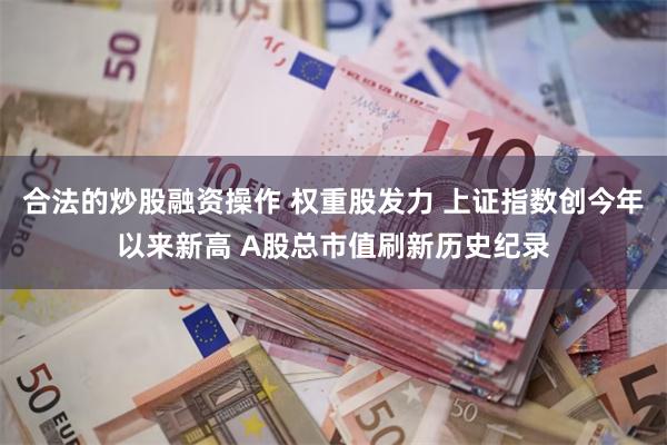 合法的炒股融资操作 权重股发力 上证指数创今年以来新高 A股总市值刷新历史纪录