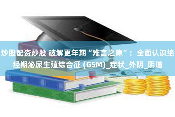 炒股配资炒股 破解更年期“难言之隐”：全面认识绝经期泌尿生殖综合征 (GSM)_症状_外阴_阴道